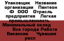 Упаковщик › Название организации ­ Пантеон-Ф, ООО › Отрасль предприятия ­ Легкая промышленность › Минимальный оклад ­ 20 000 - Все города Работа » Вакансии   . Чувашия респ.